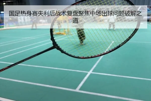 国足热身赛失利后战术复盘聚焦中场出球问题破解之道