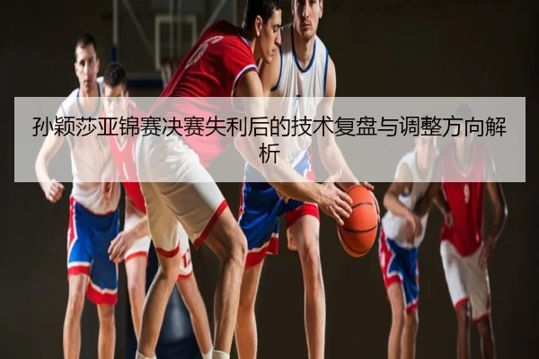 孙颖莎亚锦赛决赛失利后的技术复盘与调整方向解析