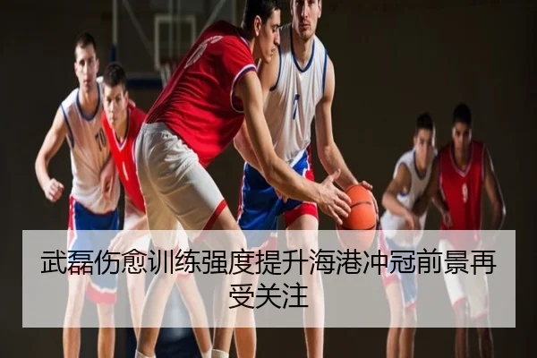 武磊伤愈训练强度提升海港冲冠前景再受关注