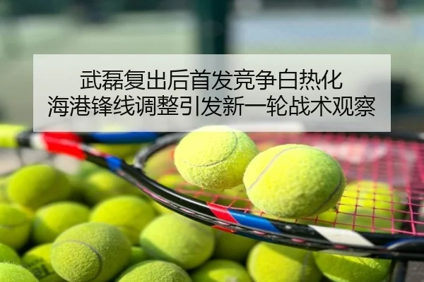 武磊复出后首发竞争白热化 海港锋线调整引发新一轮战术观察