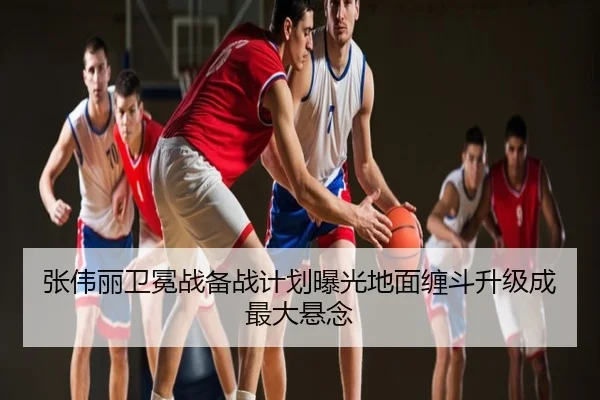 张伟丽卫冕战备战计划曝光地面缠斗升级成最大悬念